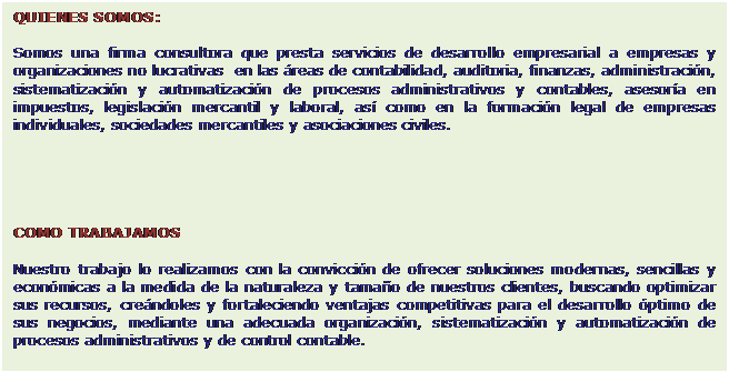 Cuadro de texto: QUIENES SOMOS:

Somos una firma consultora que presta servicios de desarrollo empresarial a empresas y organizaciones no lucrativas  en las �reas de contabilidad, auditoria, finanzas, administraci�n, sistematizaci�n y automatizaci�n de procesos administrativos y contables, asesor�a en impuestos, legislaci�n mercantil y laboral, as� como en la formaci�n legal de empresas individuales, sociedades mercantiles y asociaciones civiles.





COMO TRABAJAMOS

Nuestro trabajo lo realizamos con la convicci�n de ofrecer soluciones modernas, sencillas y econ�micas a la medida de la naturaleza y tama�o de nuestros clientes, buscando optimizar sus recursos, cre�ndoles y fortaleciendo ventajas competitivas para el desarrollo �ptimo de sus negocios, mediante una adecuada organizaci�n, sistematizaci�n y automatizaci�n de procesos administrativos y de control contable.

